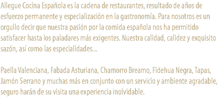 Allegue Cocina Española es la cadena de restaurantes, resultado de años de esfuerzo permanente y especialización en la gastronomía. Para nosotros es un orgullo decir que nuestra pasión por la comida española nos ha permitido satisfacer hasta los paladares más exigentes. Nuestra calidad, calidez y exquisito sazón, así como las especialidades... Paella Valenciana, Fabada Asturiana, Chamorro Breamo, Fidehua Negra, Tapas, Jamón Serrano y muchas más en conjunto con un servicio y ambiente agradable, seguro harán de su visita una experiencia inolvidable.