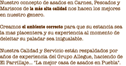 Nuestro concepto de asados en Carnes, Pescados y Mariscos de la más alta calidad nos hacen los mejores en nuestro genero. Creamos el ambiente correcto para que su estancia sea la mas placentera y su experiencia al momento de deleitar su paladar sea inigualable. Nuestra Calidad y Servicio están respaldados por años de experiencia del Grupo Allegue, haciendo de El Parrillaje... "La mejor casa de asados en Puebla".